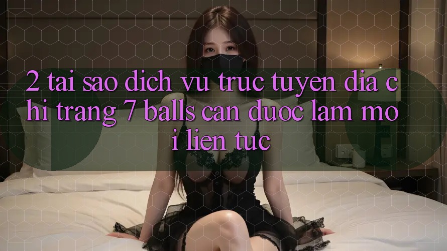 2. Tại Sao Dịch vụ trực tuyến Địa chỉ trang 7 balls Cần Được “Làm Mới” Liên Tục?