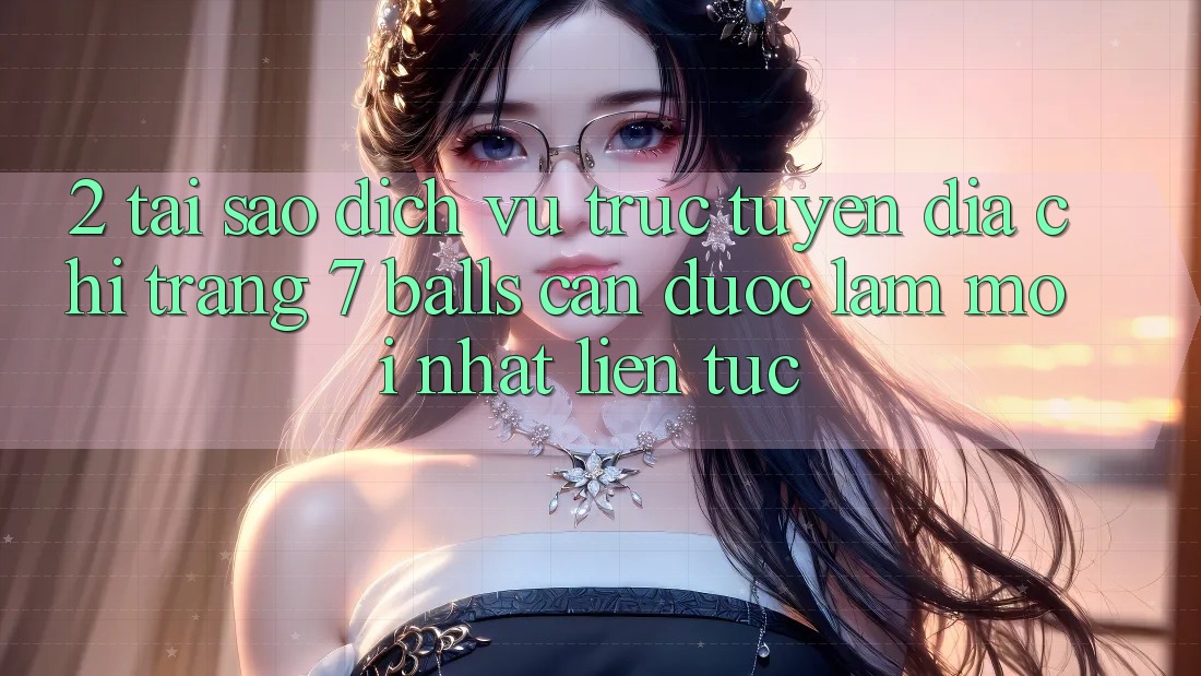 2. Tại Sao Dịch vụ trực tuyến Địa chỉ trang 7 balls Cần Được “Làm Mới nhất” Liên Tục?