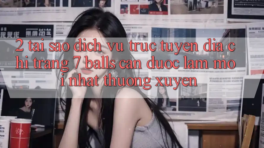 2. Tại Sao Dịch vụ trực tuyến Địa chỉ trang 7 balls Cần Được “Làm Mới nhất” Thường xuyên?