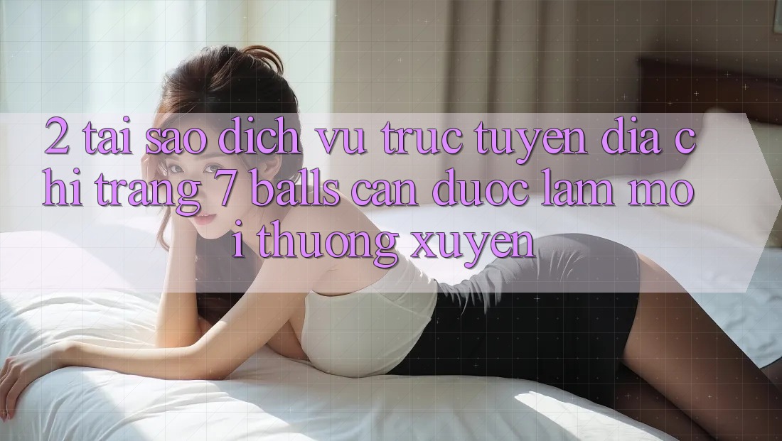 2. Tại Sao Dịch vụ trực tuyến Địa chỉ trang 7 balls Cần Được “Làm Mới” Thường xuyên?