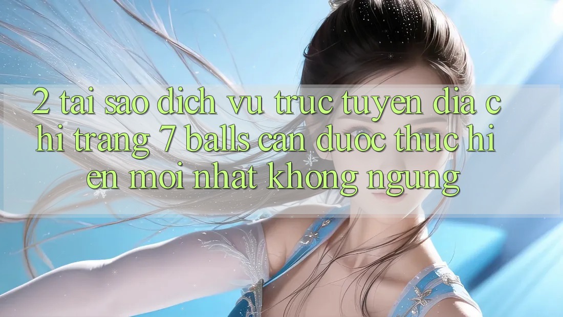 2. Tại Sao Dịch vụ trực tuyến Địa chỉ trang 7 balls Cần Được “Thực hiện Mới nhất” Không ngừng?