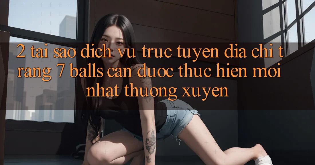2. Tại Sao Dịch vụ trực tuyến Địa chỉ trang 7 balls Cần Được “Thực hiện Mới nhất” Thường xuyên?