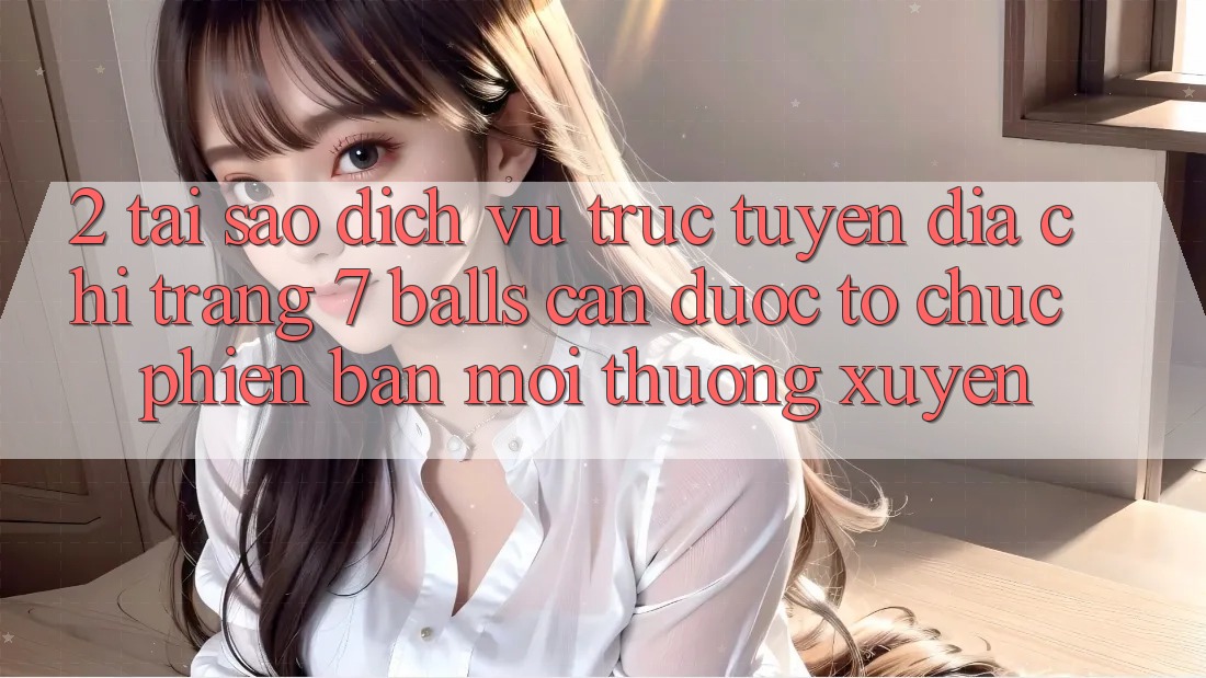 2. Tại Sao Dịch vụ trực tuyến Địa chỉ trang 7 balls Cần Được “Tổ chức Phiên bản mới” Thường xuyên?