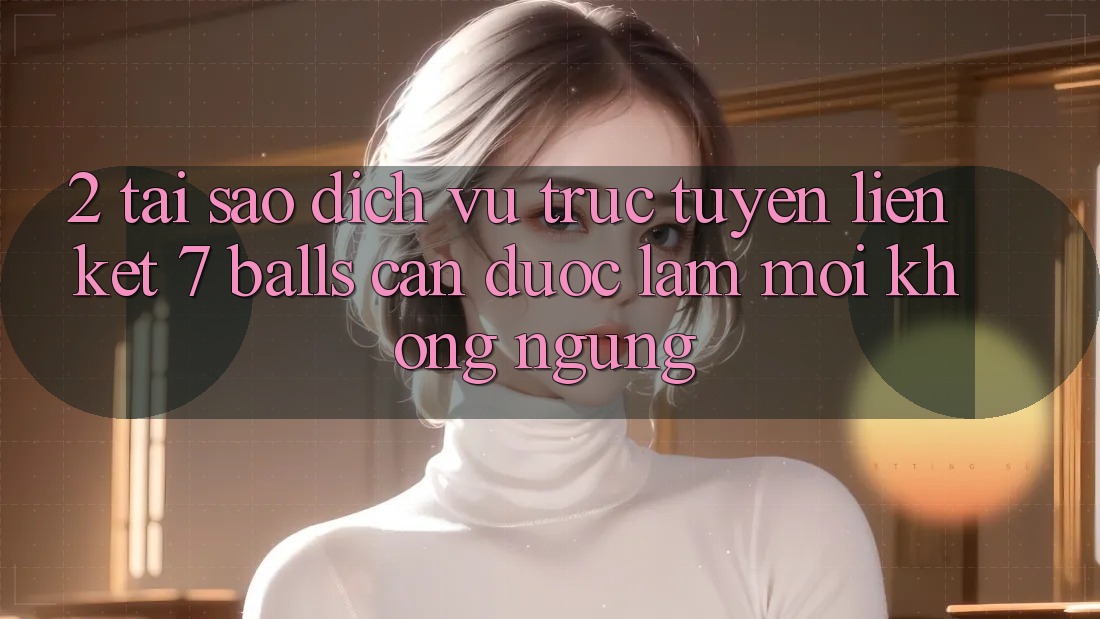 2. Tại Sao Dịch vụ trực tuyến Liên kết 7 balls Cần Được “Làm Mới” Không ngừng?