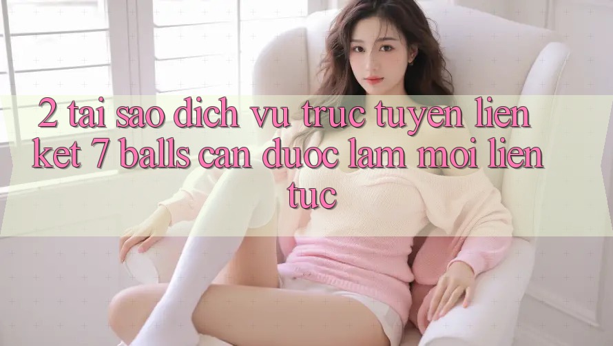 2. Tại Sao Dịch vụ trực tuyến Liên kết 7 balls Cần Được “Làm Mới” Liên Tục?