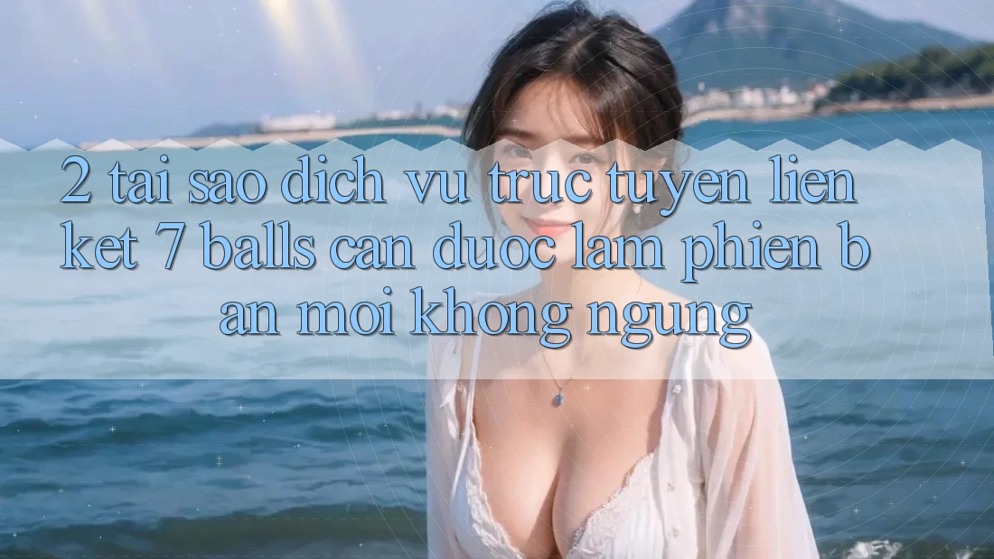 2. Tại Sao Dịch vụ trực tuyến Liên kết 7 balls Cần Được “Làm Phiên bản mới” Không ngừng?