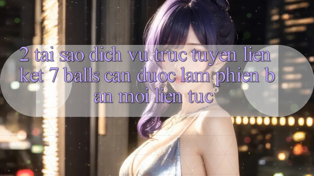 2. Tại Sao Dịch vụ trực tuyến Liên kết 7 balls Cần Được “Làm Phiên bản mới” Liên tục?