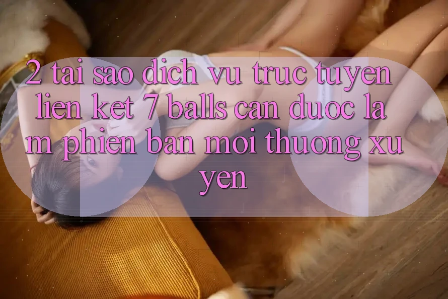 2. Tại Sao Dịch vụ trực tuyến Liên kết 7 balls Cần Được “Làm Phiên bản mới” Thường xuyên?