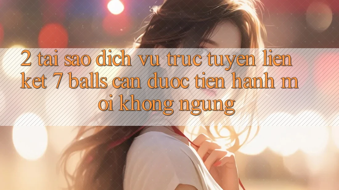 2. Tại Sao Dịch vụ trực tuyến Liên kết 7 balls Cần Được “Tiến hành Mới” Không ngừng?