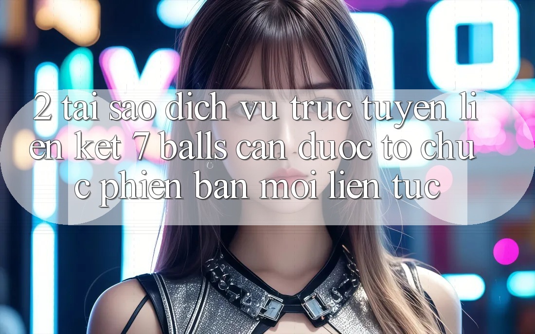 2. Tại Sao Dịch vụ trực tuyến Liên kết 7 balls Cần Được “Tổ chức Phiên bản mới” Liên tục?