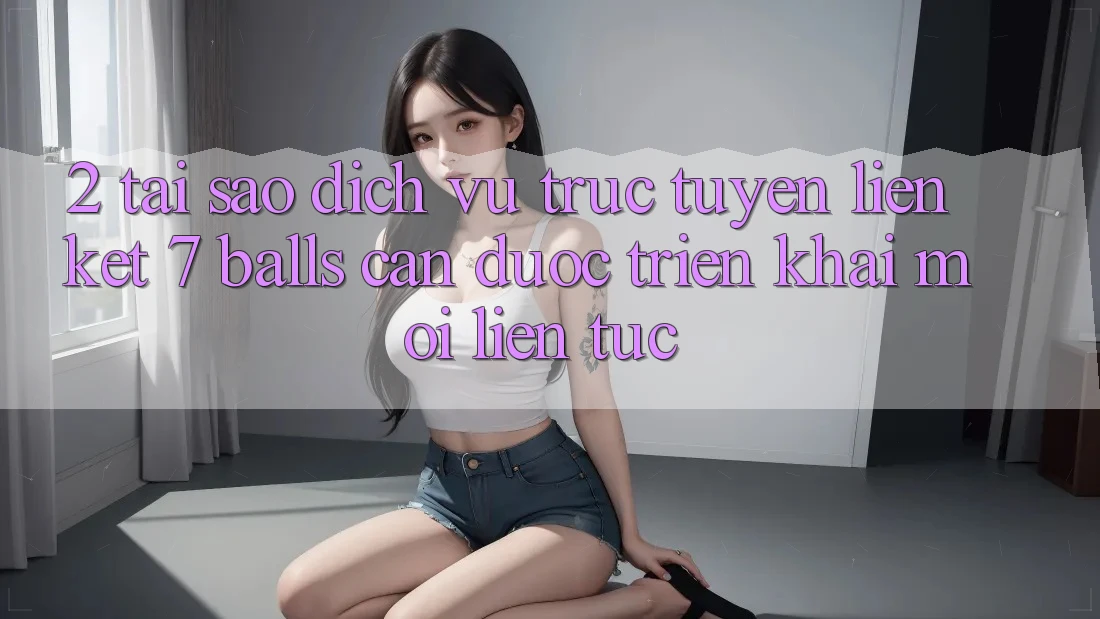 2. Tại Sao Dịch vụ trực tuyến Liên kết 7 balls Cần Được “Triển khai Mới” Liên Tục?