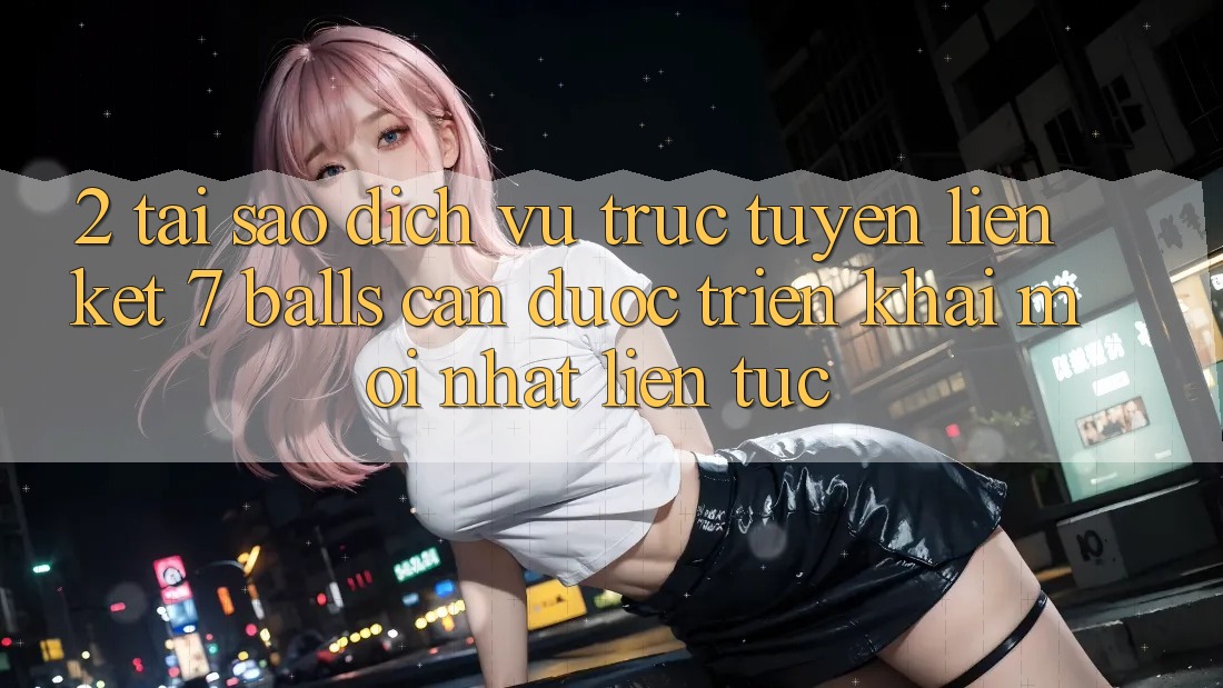2. Tại Sao Dịch vụ trực tuyến Liên kết 7 balls Cần Được “Triển khai Mới nhất” Liên Tục?
