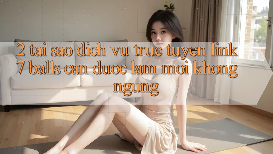 2. Tại Sao Dịch vụ trực tuyến Link 7 balls Cần Được “Làm Mới” Không ngừng?