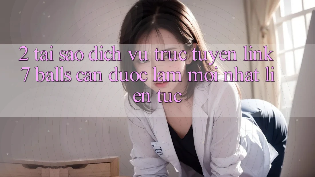 2. Tại Sao Dịch vụ trực tuyến Link 7 balls Cần Được “Làm Mới nhất” Liên Tục?