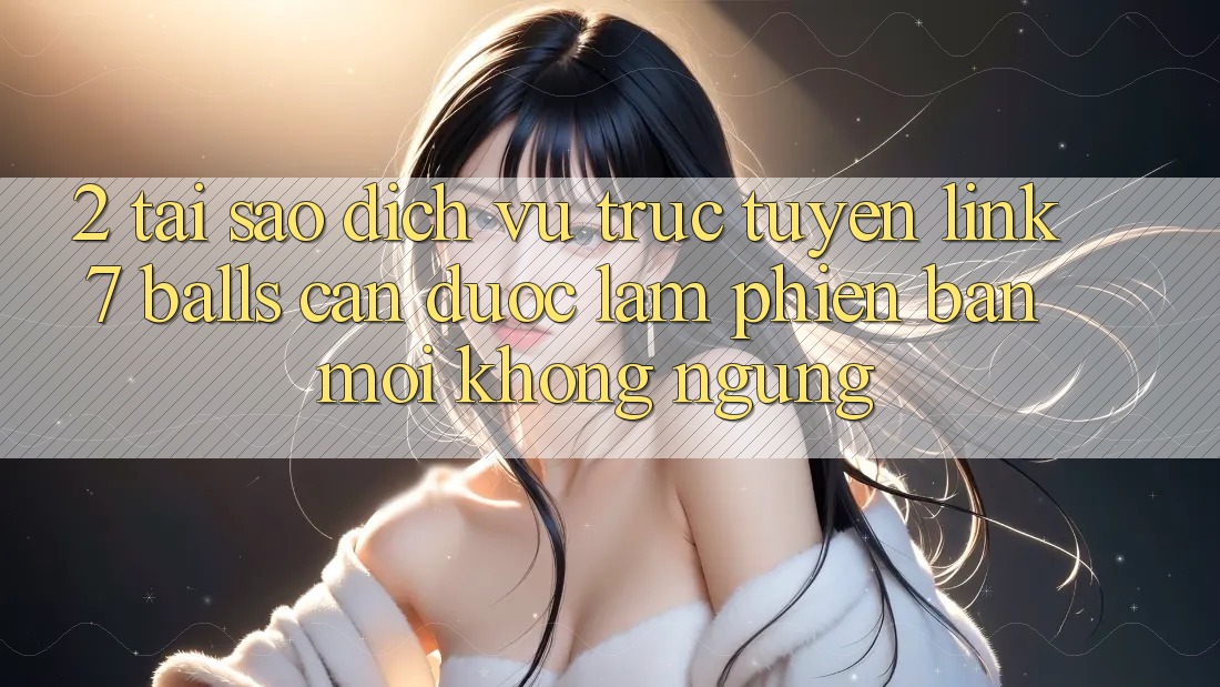 2. Tại Sao Dịch vụ trực tuyến Link 7 balls Cần Được “Làm Phiên bản mới” Không ngừng?