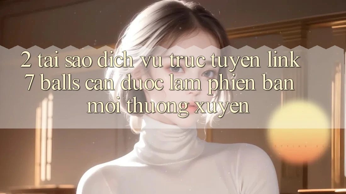 2. Tại Sao Dịch vụ trực tuyến Link 7 balls Cần Được “Làm Phiên bản mới” Thường xuyên? 2. Tại Sao Dịch vụ trực tuyến Link 7 balls Cần Được “Làm Phiên bản mới” Thường xuyên?