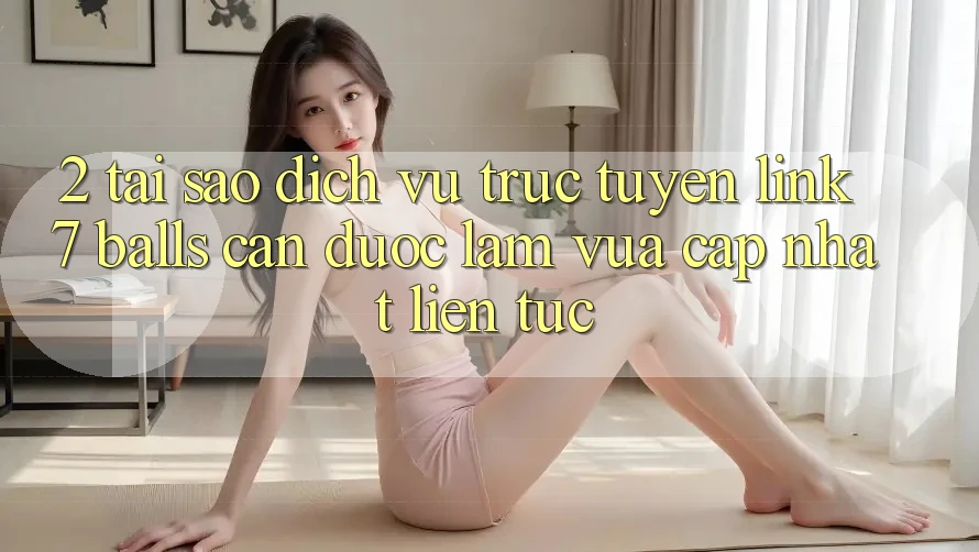 2. Tại Sao Dịch vụ trực tuyến Link 7 balls Cần Được “Làm Vừa cập nhật” Liên Tục?