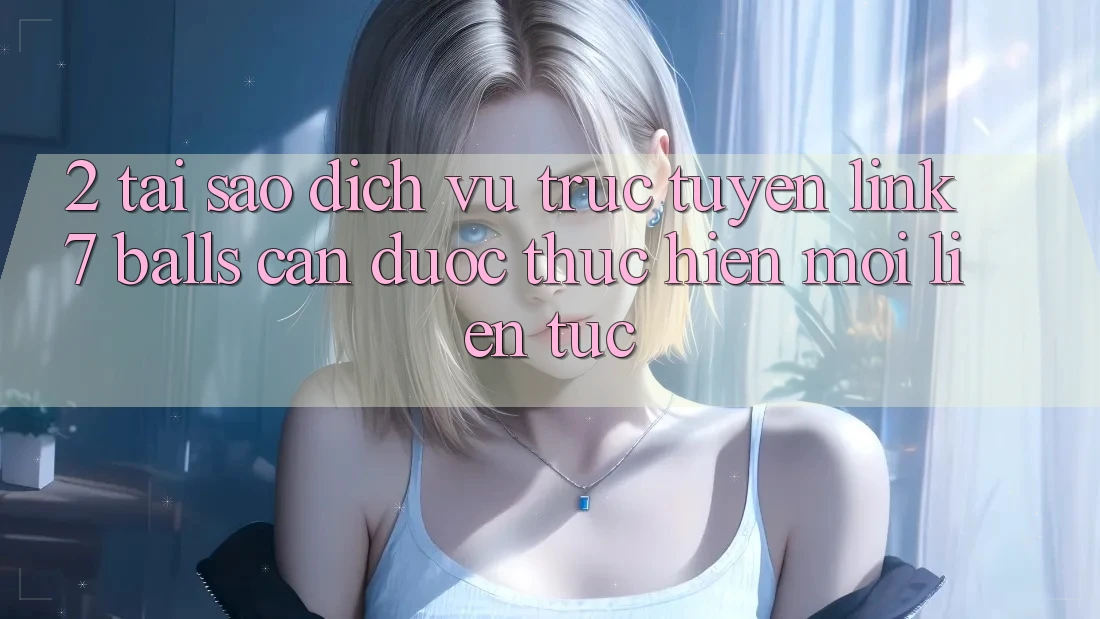 2. Tại Sao Dịch vụ trực tuyến Link 7 balls Cần Được “Thực hiện Mới” Liên Tục?