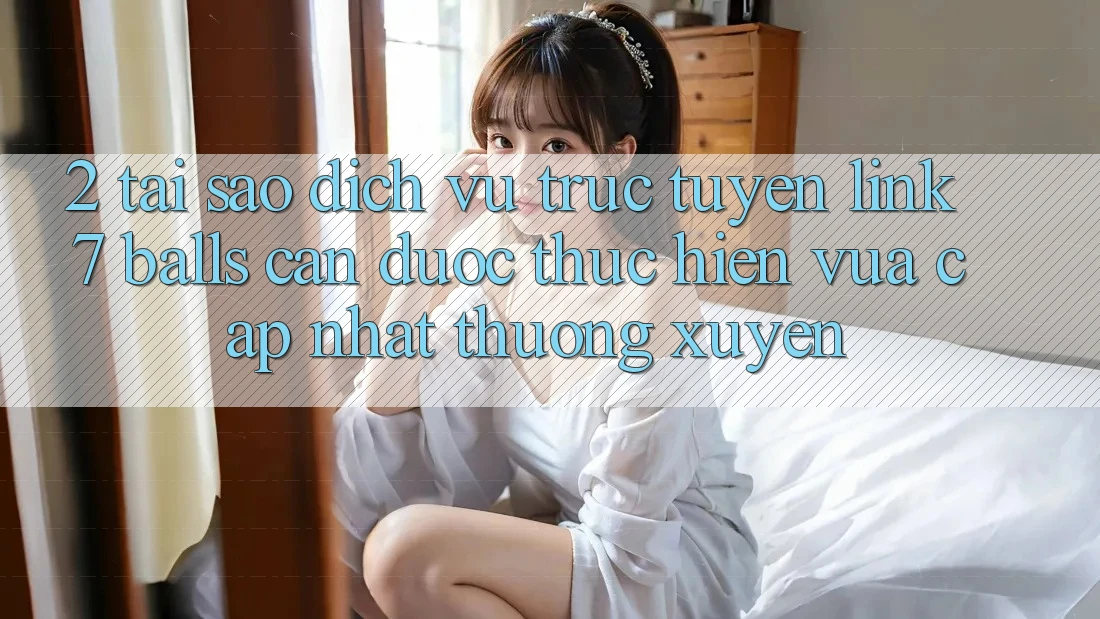 2. Tại Sao Dịch vụ trực tuyến Link 7 balls Cần Được “Thực hiện Vừa cập nhật” Thường xuyên?