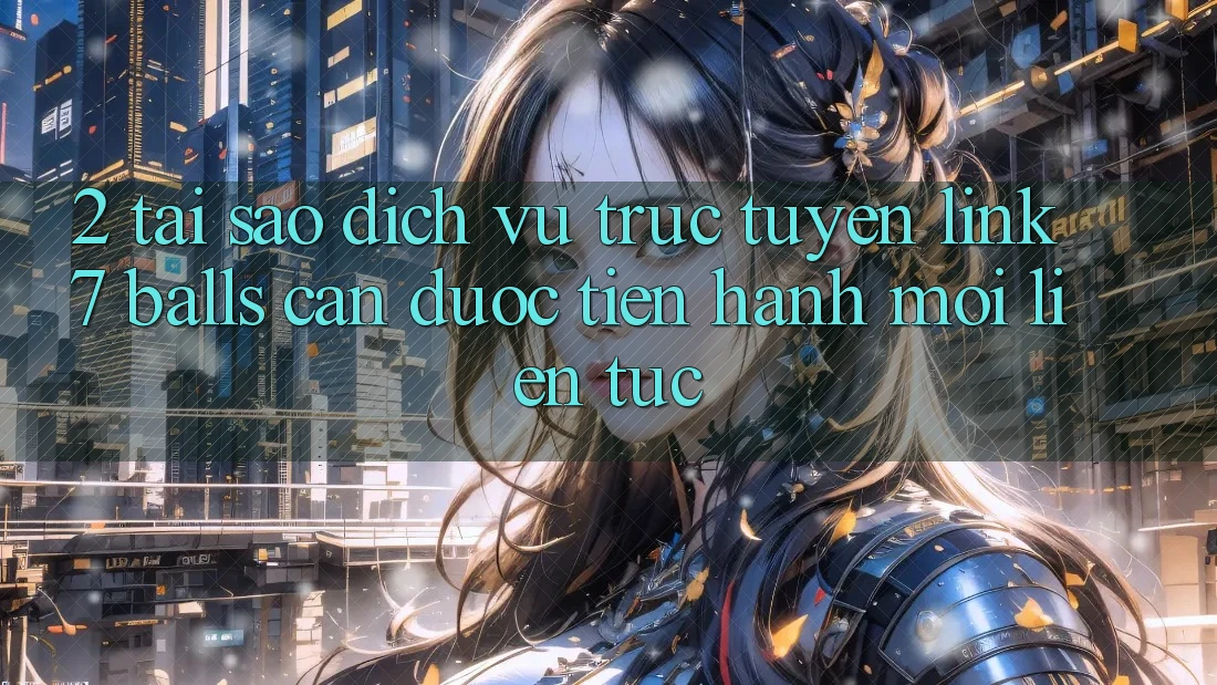 2. Tại Sao Dịch vụ trực tuyến Link 7 balls Cần Được “Tiến hành Mới” Liên Tục?