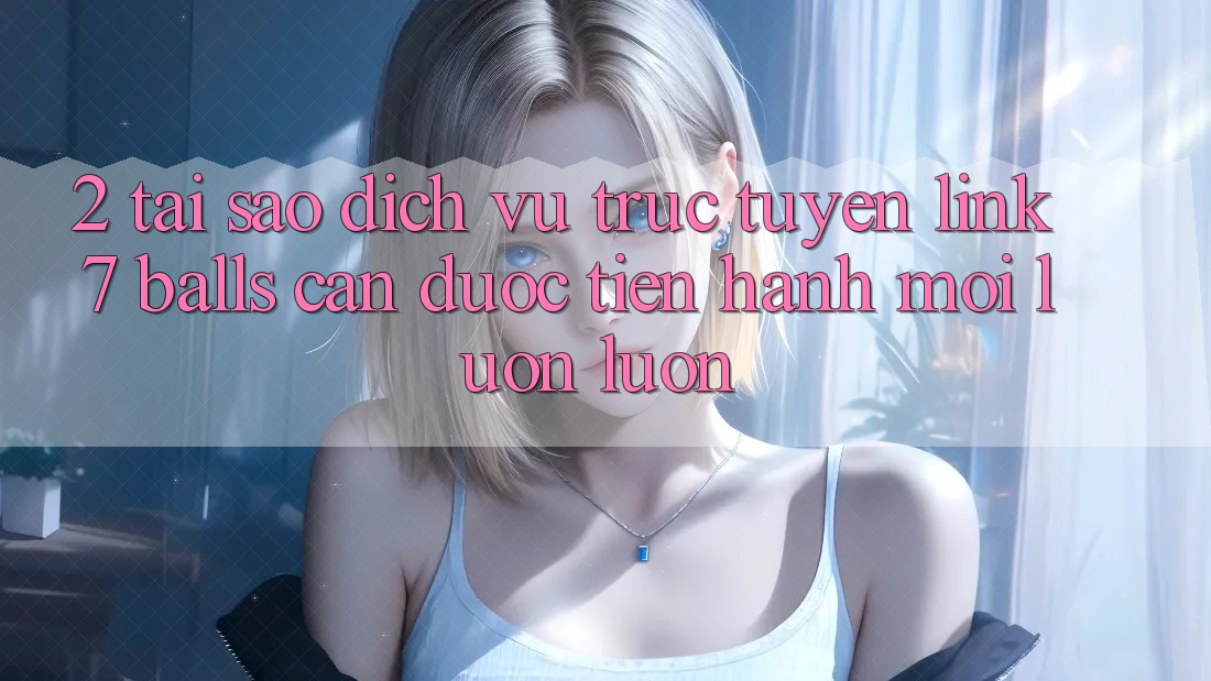 2. Tại Sao Dịch vụ trực tuyến Link 7 balls Cần Được “Tiến hành Mới” Luôn luôn?