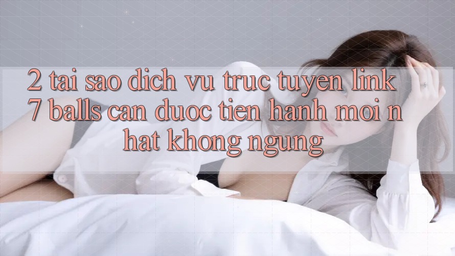 2. Tại Sao Dịch vụ trực tuyến Link 7 balls Cần Được “Tiến hành Mới nhất” Không ngừng?