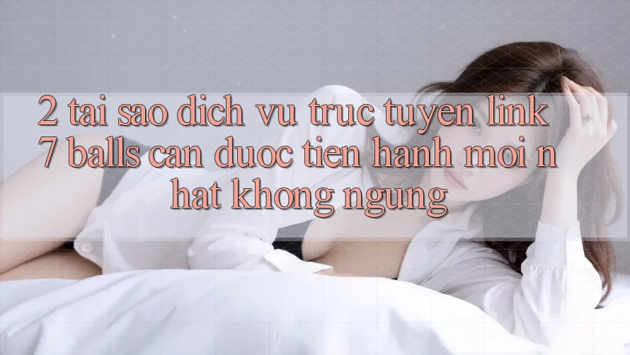 2. Tại Sao Dịch vụ trực tuyến Link 7 balls Cần Được “Tiến hành Mới nhất” Không ngừng?