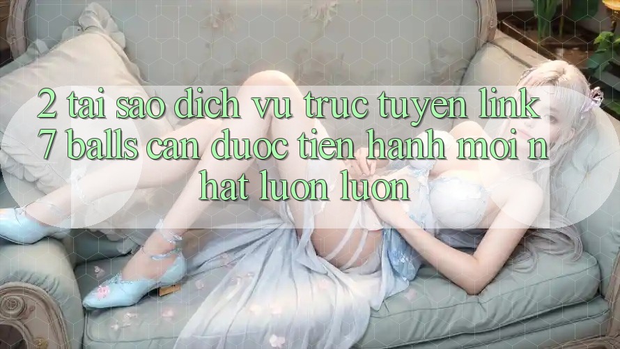 2. Tại Sao Dịch vụ trực tuyến Link 7 balls Cần Được “Tiến hành Mới nhất” Luôn luôn?