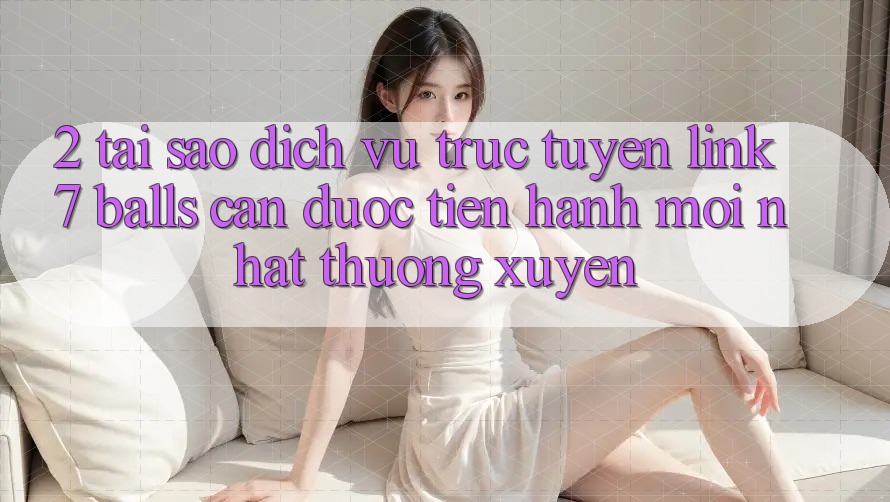 2. Tại Sao Dịch vụ trực tuyến Link 7 balls Cần Được “Tiến hành Mới nhất” Thường xuyên?