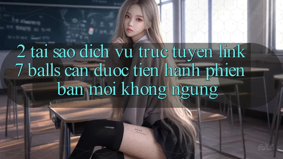 2. Tại Sao Dịch vụ trực tuyến Link 7 balls Cần Được “Tiến hành Phiên bản mới” Không ngừng?