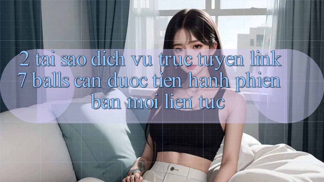 2. Tại Sao Dịch vụ trực tuyến Link 7 balls Cần Được “Tiến hành Phiên bản mới” Liên Tục?