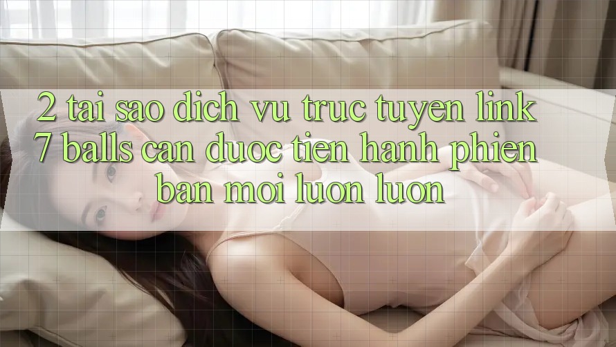 2. Tại Sao Dịch vụ trực tuyến Link 7 balls Cần Được “Tiến hành Phiên bản mới” Luôn luôn?