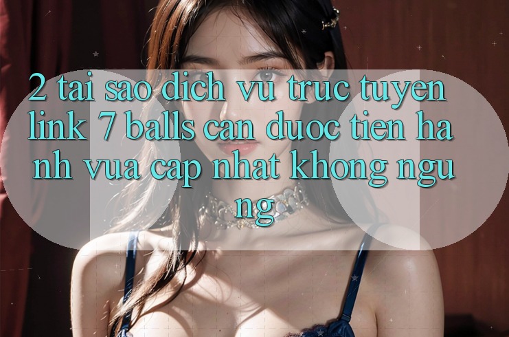 2. Tại Sao Dịch vụ trực tuyến Link 7 balls Cần Được “Tiến hành Vừa cập nhật” Không ngừng?