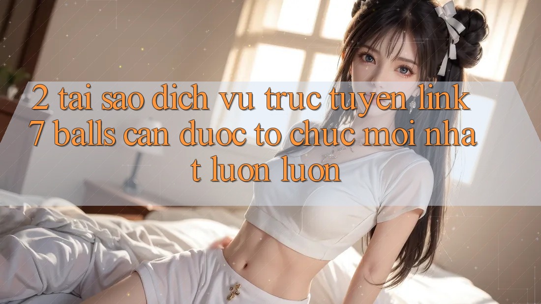 2. Tại Sao Dịch vụ trực tuyến Link 7 balls Cần Được “Tổ chức Mới nhất” Luôn luôn?