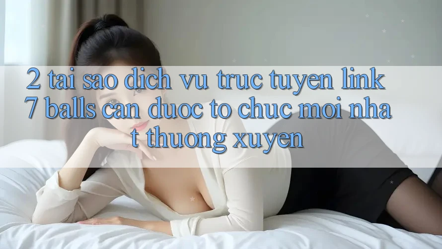 2. Tại Sao Dịch vụ trực tuyến Link 7 balls Cần Được “Tổ chức Mới nhất” Thường xuyên?