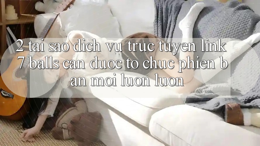 2. Tại Sao Dịch vụ trực tuyến Link 7 balls Cần Được “Tổ chức Phiên bản mới” Luôn luôn?