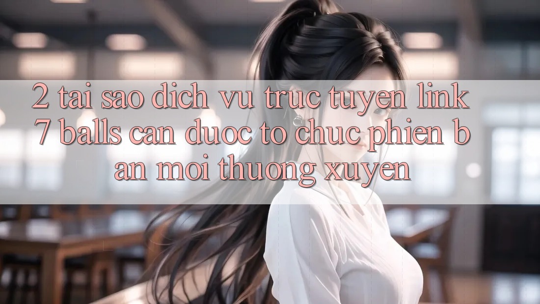2. Tại Sao Dịch vụ trực tuyến Link 7 balls Cần Được “Tổ chức Phiên bản mới” Thường xuyên?