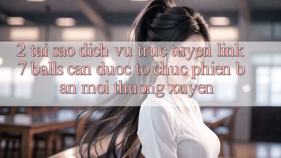 2. Tại Sao Dịch vụ trực tuyến Link 7 balls Cần Được “Tổ chức Phiên bản mới” Thường xuyên?