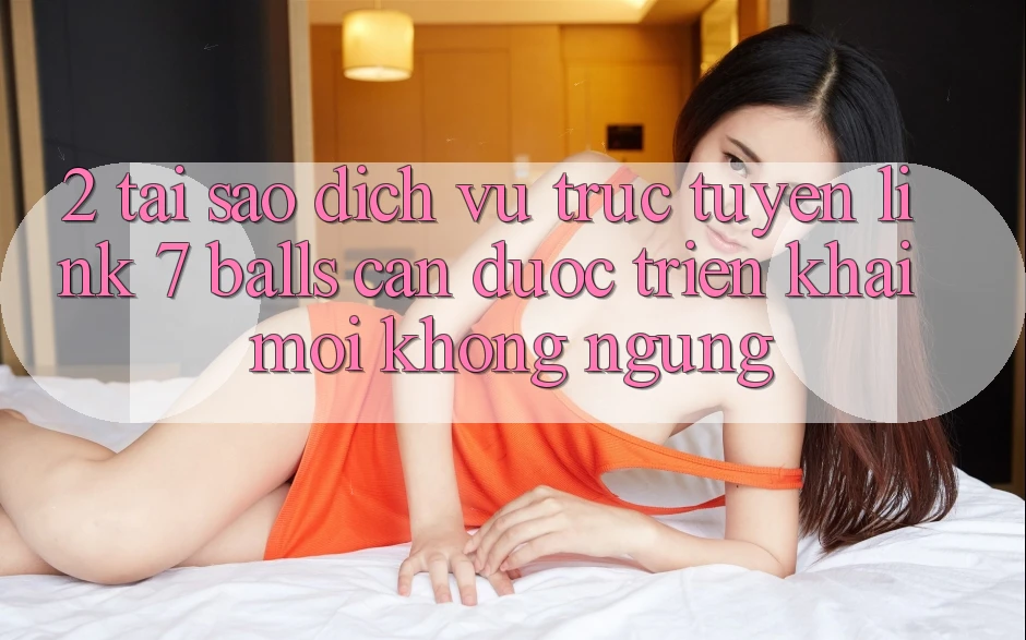 2. Tại Sao Dịch vụ trực tuyến Link 7 balls Cần Được “Triển khai Mới” Không ngừng?