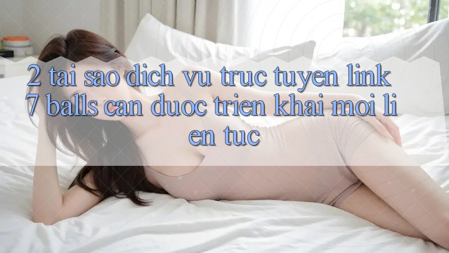 2. Tại Sao Dịch vụ trực tuyến Link 7 balls Cần Được “Triển khai Mới” Liên Tục?