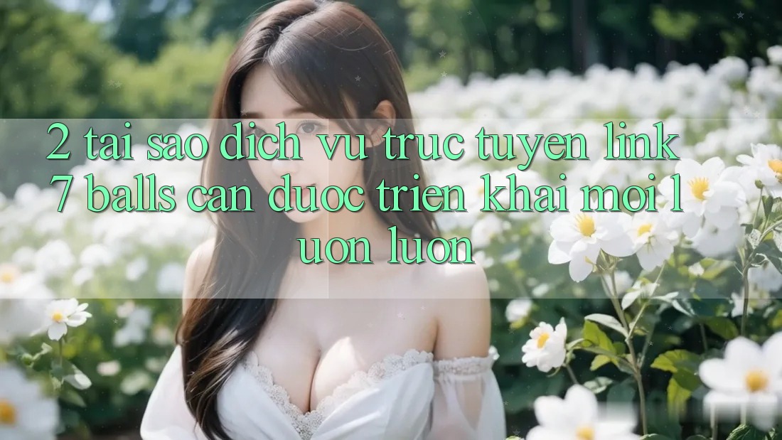 2. Tại Sao Dịch vụ trực tuyến Link 7 balls Cần Được “Triển khai Mới” Luôn luôn?