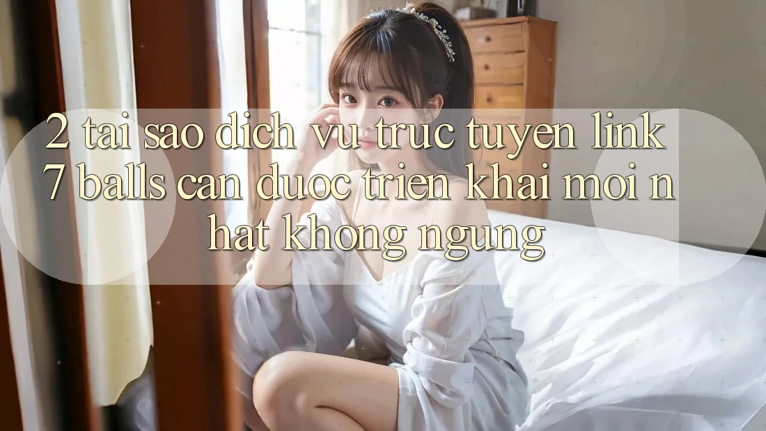 2. Tại Sao Dịch vụ trực tuyến Link 7 balls Cần Được “Triển khai Mới nhất” Không ngừng?