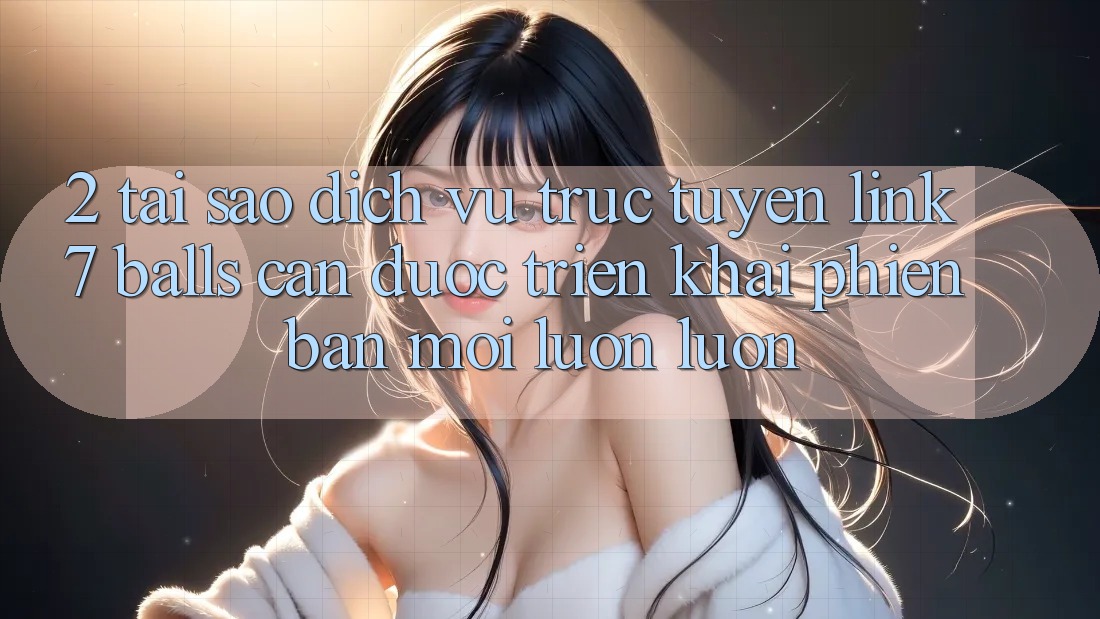 2. Tại Sao Dịch vụ trực tuyến Link 7 balls Cần Được “Triển khai Phiên bản mới” Luôn luôn?
