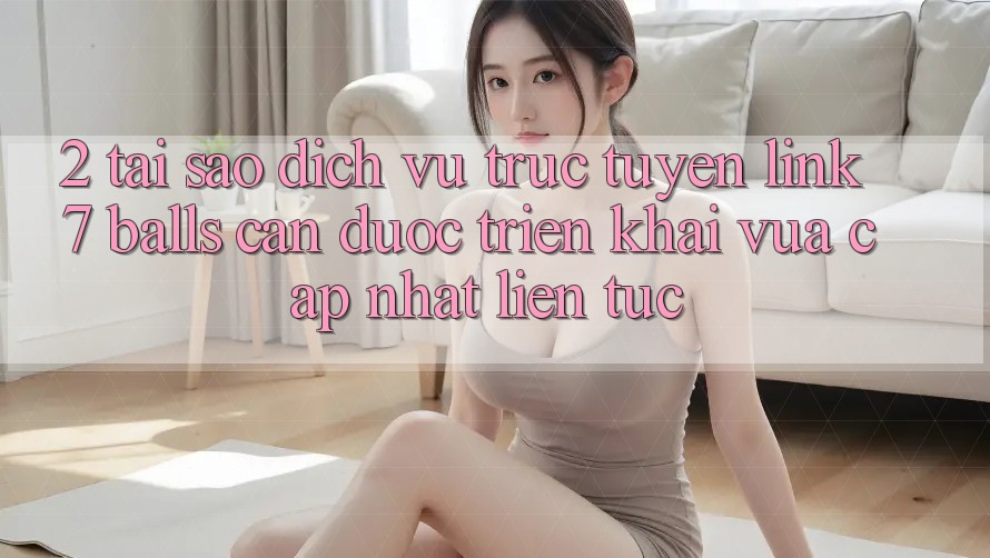 2. Tại Sao Dịch vụ trực tuyến Link 7 balls Cần Được “Triển khai Vừa cập nhật” Liên Tục?