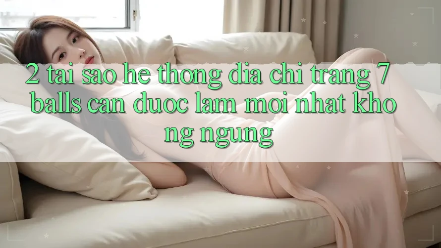 2. Tại Sao Hệ Thống Địa chỉ trang 7 balls Cần Được “Làm Mới nhất” Không ngừng?