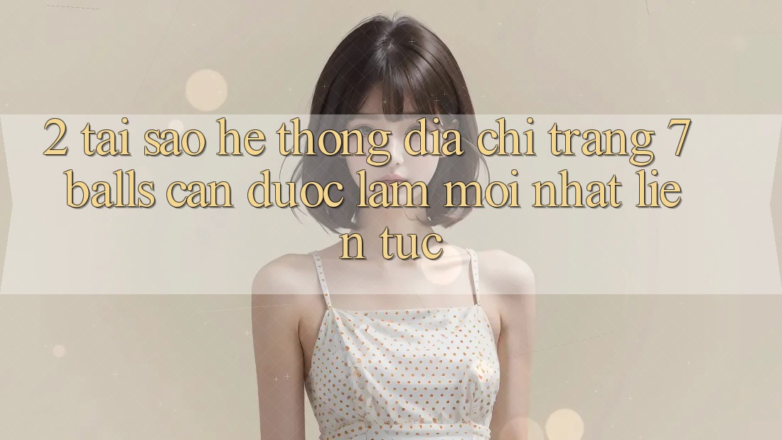 2. Tại Sao Hệ Thống Địa chỉ trang 7 balls Cần Được “Làm Mới nhất” Liên Tục?