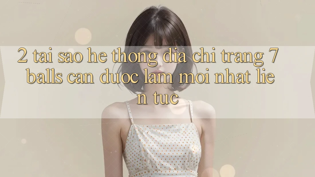 2. Tại Sao Hệ Thống Địa chỉ trang 7 balls Cần Được “Làm Mới nhất” Liên Tục? 2. Tại Sao Hệ Thống Địa chỉ trang 7 balls Cần Được “Làm Mới nhất” Liên Tục?