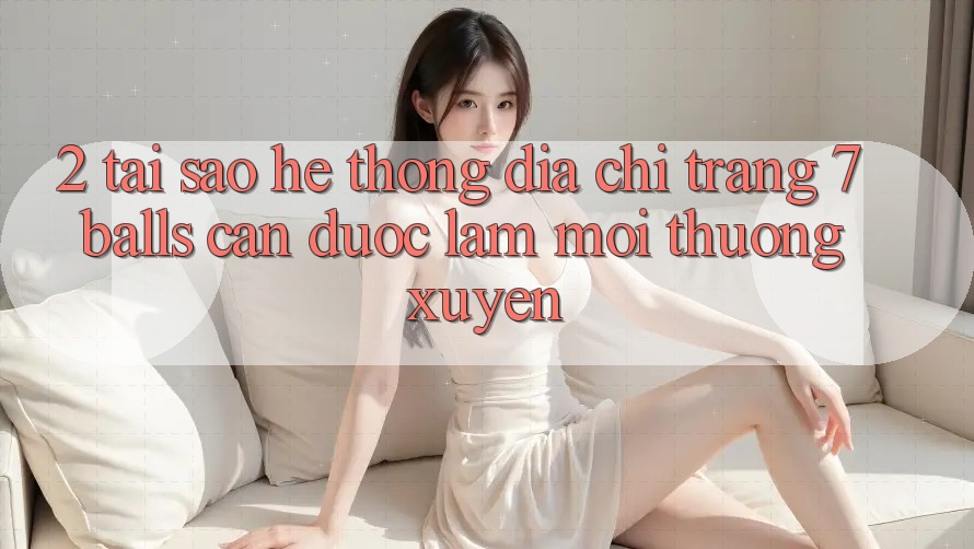 2. Tại Sao Hệ Thống Địa chỉ trang 7 balls Cần Được “Làm Mới” Thường xuyên?
