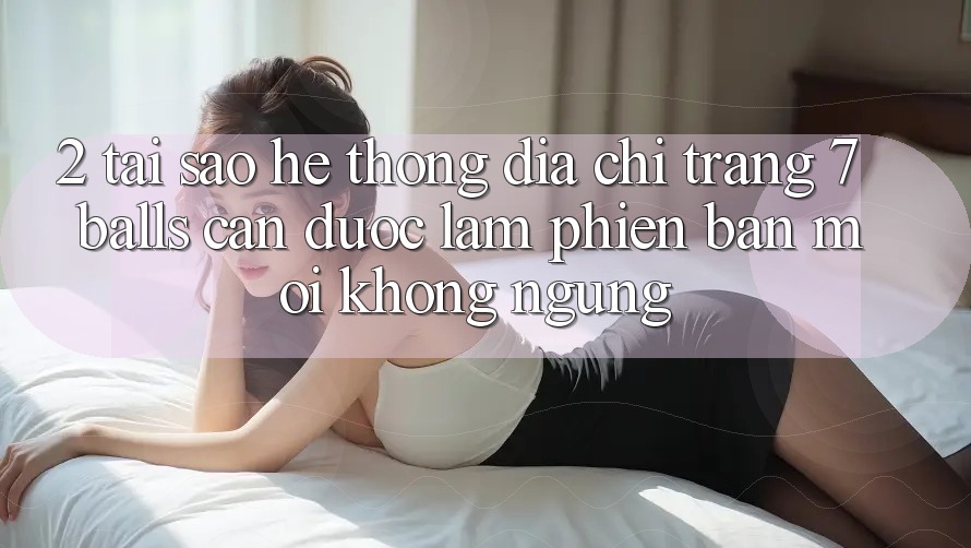 2. Tại Sao Hệ Thống Địa chỉ trang 7 balls Cần Được “Làm Phiên bản mới” Không ngừng?