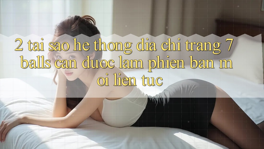 2. Tại Sao Hệ Thống Địa chỉ trang 7 balls Cần Được “Làm Phiên bản mới” Liên tục?